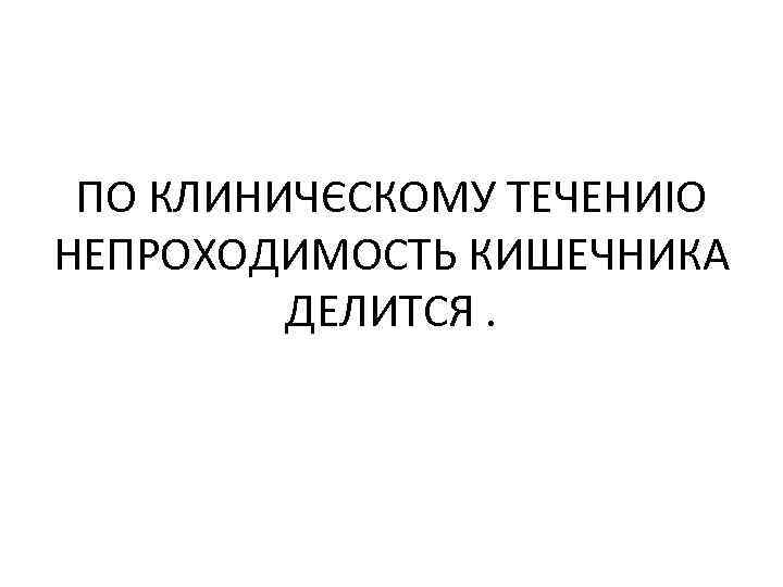 ПО КЛИНИЧЄСКОМУ ТЕЧЕНИІО НЕПРОХОДИМОСТЬ КИШЕЧНИКА ДЕЛИТСЯ. 