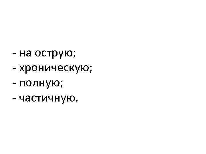 - на острую; - хроническую; - полную; - частичную. 