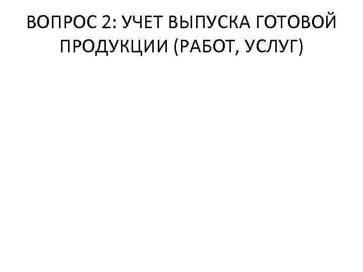 ВОПРОС 2: УЧЕТ ВЫПУСКА ГОТОВОЙ ПРОДУКЦИИ (РАБОТ, УСЛУГ) 