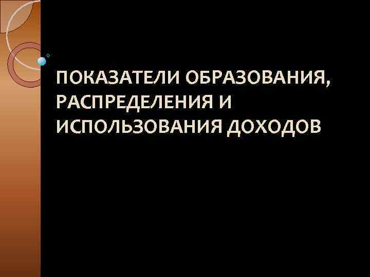 ПОКАЗАТЕЛИ ОБРАЗОВАНИЯ, РАСПРЕДЕЛЕНИЯ И ИСПОЛЬЗОВАНИЯ ДОХОДОВ 