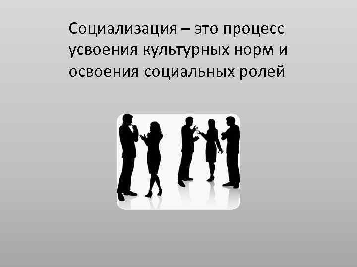 Социализация – это процесс усвоения культурных норм и освоения социальных ролей 