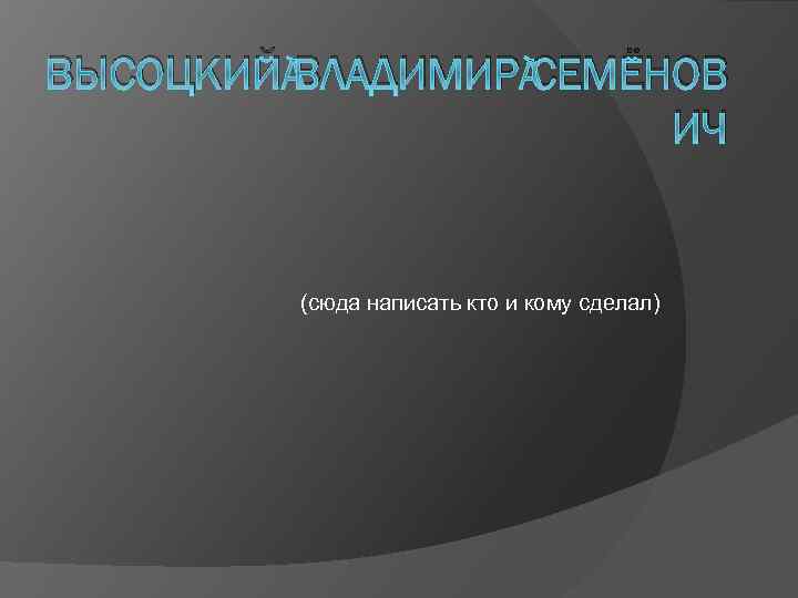 ВЫСОЦКИЙ ВЛАДИМИР СЕМЁНОВ ИЧ (сюда написать кто и кому сделал) 