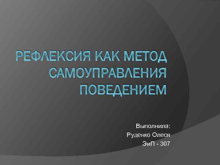 РЕФЛЕКСИЯ КАК МЕТОД САМОУПРАВЛЕНИЯ ПОВЕДЕНИЕМ Выполнила: Руденко Олеся Эи. П 307 