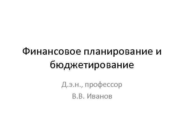 Финансовое планирование и бюджетирование Д. э. н. , профессор В. В. Иванов 