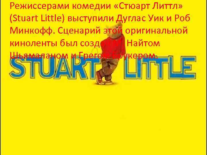 Режиссерами комедии «Стюарт Литтл» (Stuart Little) выступили Дуглас Уик и Роб Минкофф. Сценарий этой