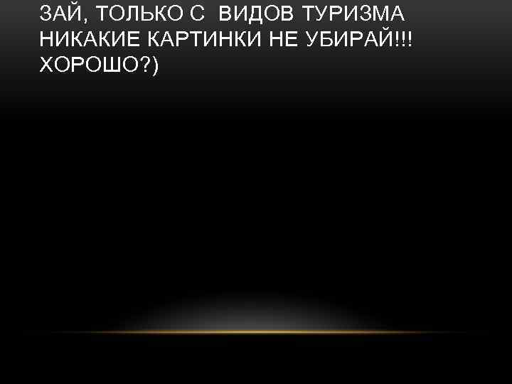 ЗАЙ, ТОЛЬКО С ВИДОВ ТУРИЗМА НИКАКИЕ КАРТИНКИ НЕ УБИРАЙ!!! ХОРОШО? ) 