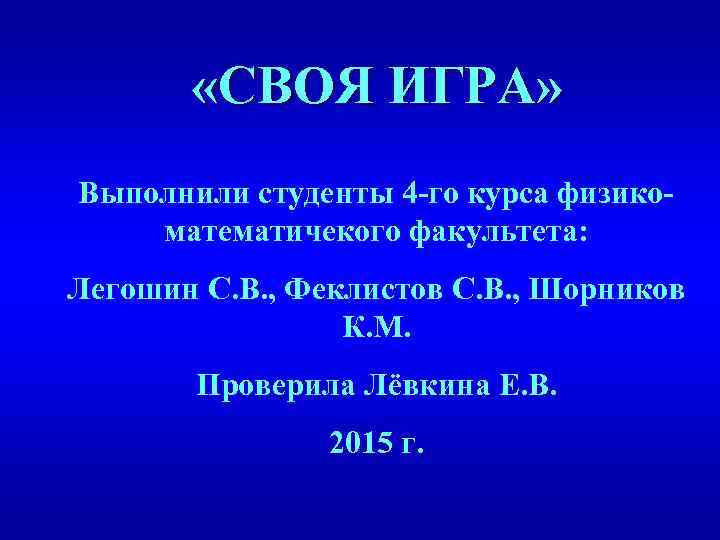  «СВОЯ ИГРА» Выполнили студенты 4 -го курса физикоматематичекого факультета: Легошин С. В. ,