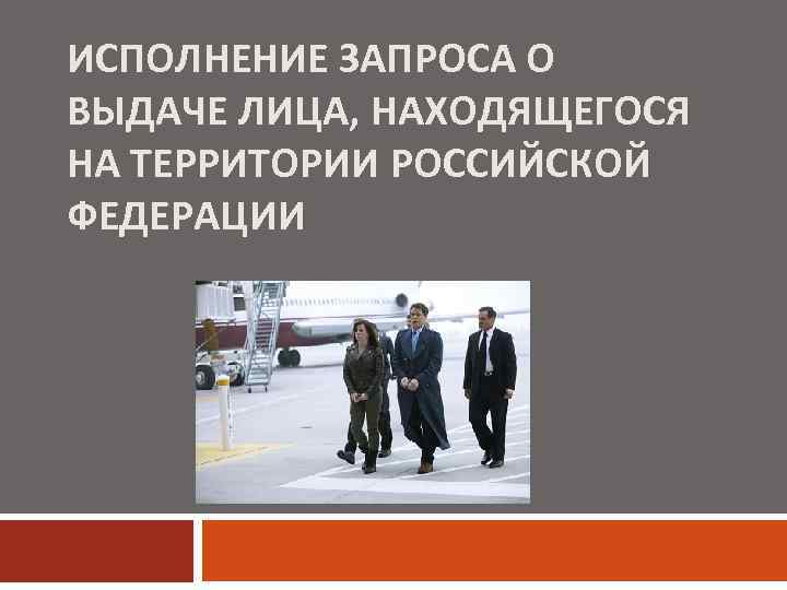 ИСПОЛНЕНИЕ ЗАПРОСА О ВЫДАЧЕ ЛИЦА, НАХОДЯЩЕГОСЯ НА ТЕРРИТОРИИ РОССИЙСКОЙ ФЕДЕРАЦИИ 