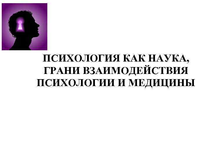 ПСИХОЛОГИЯ КАК НАУКА, ГРАНИ ВЗАИМОДЕЙСТВИЯ ПСИХОЛОГИИ И МЕДИЦИНЫ 