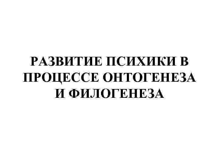 РАЗВИТИЕ ПСИХИКИ В ПРОЦЕССЕ ОНТОГЕНЕЗА И ФИЛОГЕНЕЗА 