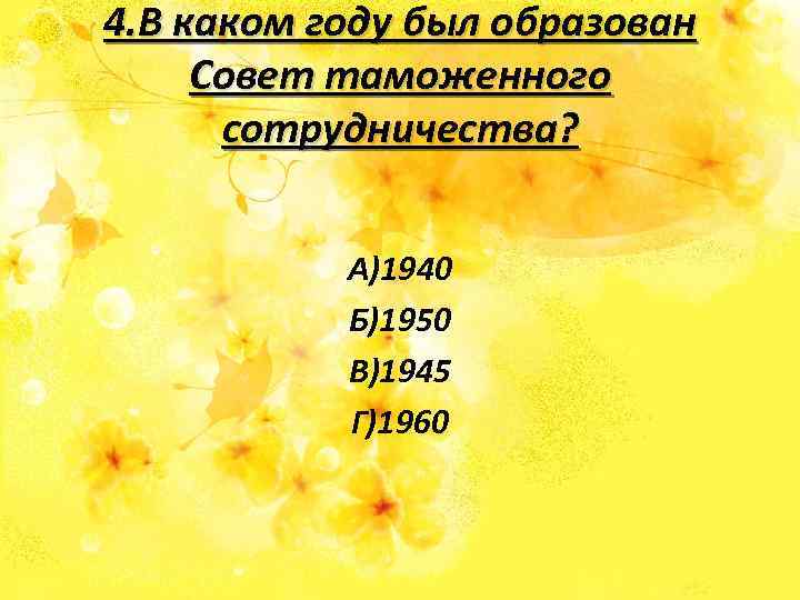 4. В каком году был образован Совет таможенного сотрудничества? А)1940 Б)1950 В)1945 Г)1960 