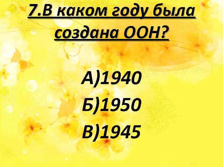 7. В каком году была создана ООН? А)1940 Б)1950 В)1945 