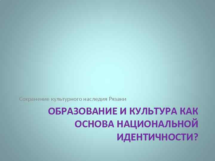 Сохранение культурного наследия Рязани ОБРАЗОВАНИЕ И КУЛЬТУРА КАК ОСНОВА НАЦИОНАЛЬНОЙ ИДЕНТИЧНОСТИ? 