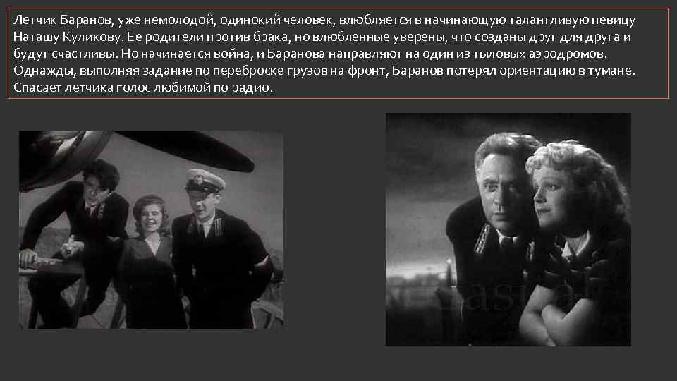 Летчик Баранов, уже немолодой, одинокий человек, влюбляется в начинающую талантливую певицу Наташу Куликову. Ее