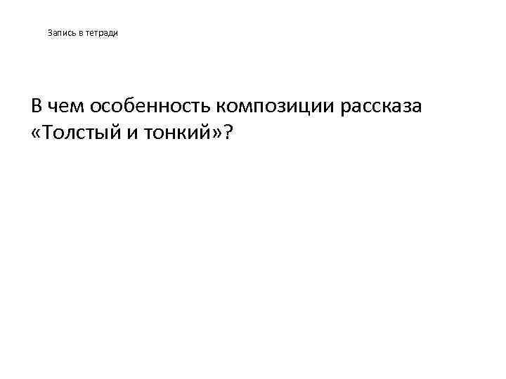 Запись в тетради В чем особенность композиции рассказа «Толстый и тонкий» ? 