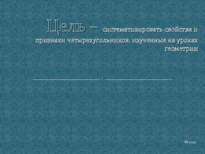 Цель – систематизировать свойства и признаки четырехугольников, изученные на уроках геометрии 8 В 2015