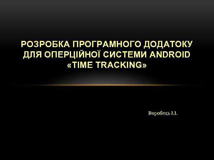 РОЗРОБКА ПРОГРАМНОГО ДОДАТОКУ ДЛЯ ОПЕРЦІЙНОЇ СИСТЕМИ ANDROID «TIME TRACKING» Воробець І. І. 