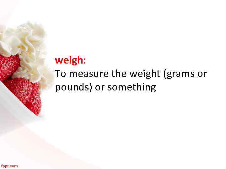 weigh: To measure the weight (grams or pounds) or something 