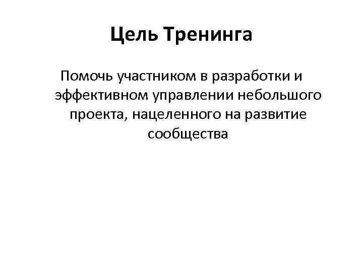 Цель Тренинга Помочь участником в разработки и эффективном управлении небольшого проекта, нацеленного на развитие