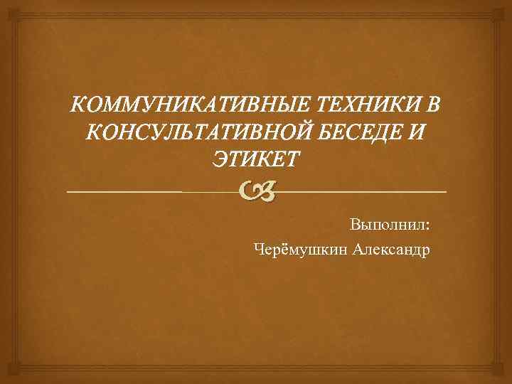 КОММУНИКАТИВНЫЕ ТЕХНИКИ В КОНСУЛЬТАТИВНОЙ БЕСЕДЕ И ЭТИКЕТ Выполнил: Черёмушкин Александр 
