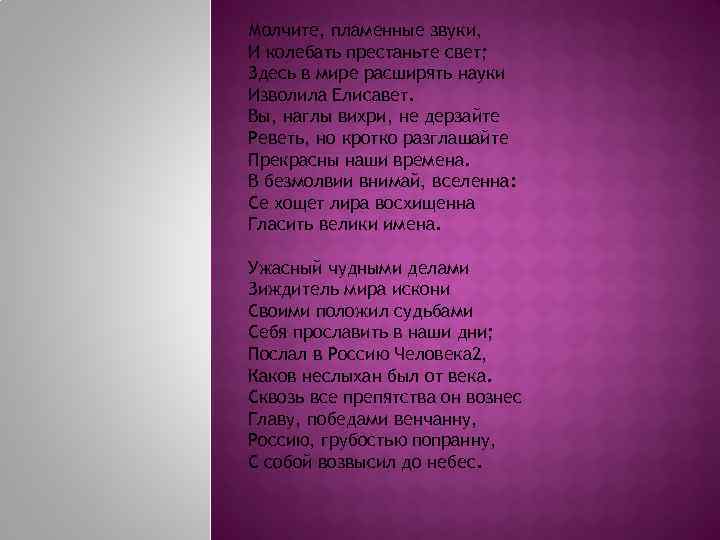 Молчите, пламенные звуки, И колебать престаньте свет; Здесь в мире расширять науки Изволила Елисавет.