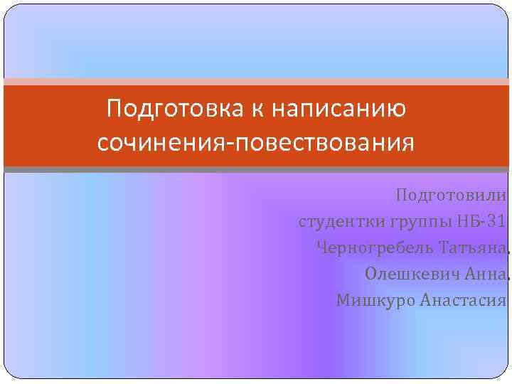 Подготовка к написанию сочинения-повествования Подготовили студентки группы НБ-31 Черногребель Татьяна, Олешкевич Анна, Мишкуро Анастасия