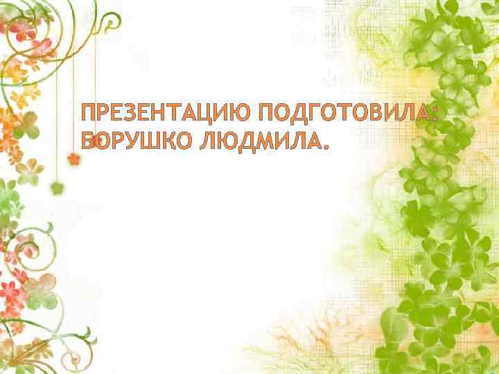 ПРЕЗЕНТАЦИЮ ПОДГОТОВИЛА: БОРУШКО ЛЮДМИЛА. 