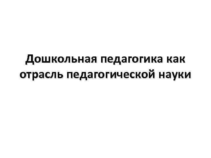 Дошкольная педагогика это. Дошкольная педагогика как отрасль педагогической науки. Дош пед как отрасль пед науки. Дошкольная педагогика как отрасль дошкольной науки. Дошкольная педагогика как наука и учебная дисциплина.