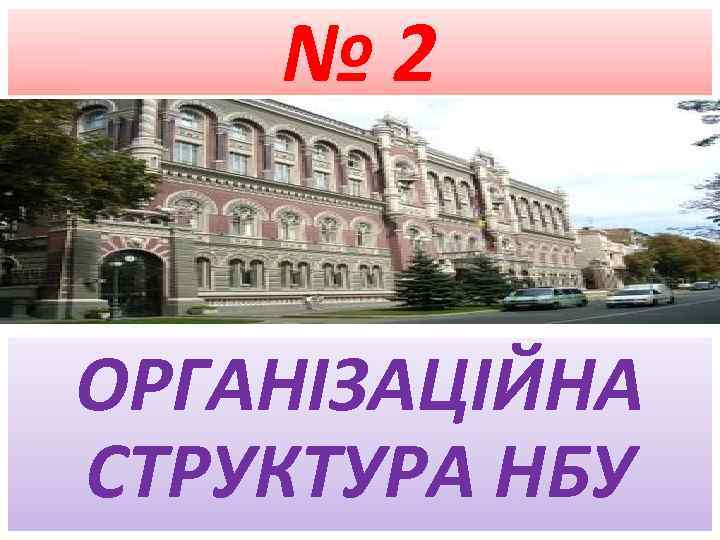 № 2 ОРГАНІЗАЦІЙНА СТРУКТУРА НБУ 