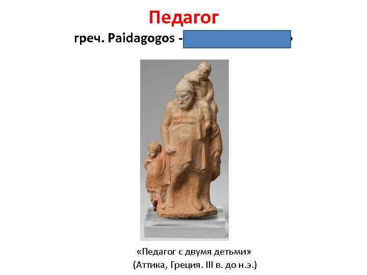 Педагог греч. Paidagogos - «ведущий дитя» «Педагог с двумя детьми» (Аттика, Греция. III в.