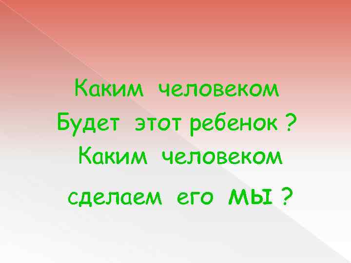 Каким человеком Будет этот ребенок ? Каким человеком сделаем его мы ? 