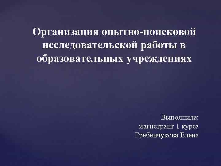 Организация опытно-поисковой исследовательской работы в образовательных учреждениях Выполнила: магистрант 1 курса Гребенчукова Елена 