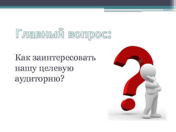 Главный вопрос: Как заинтересовать нашу целевую аудиторию? 