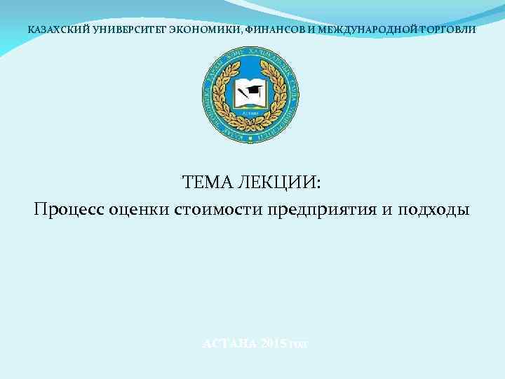 КАЗАХСКИЙ УНИВЕРСИТЕТ ЭКОНОМИКИ, ФИНАНСОВ И МЕЖДУНАРОДНОЙ ТОРГОВЛИ ТЕМА ЛЕКЦИИ: Процесс оценки стоимости предприятия и