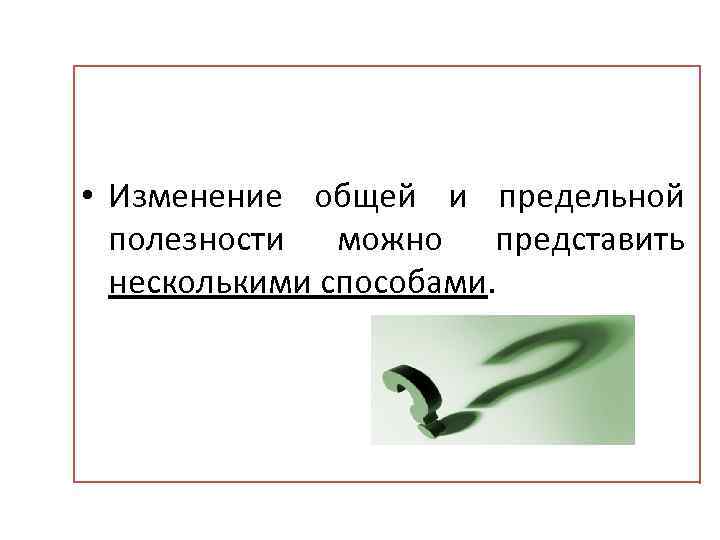  • Изменение общей и предельной полезности можно представить несколькими способами. 