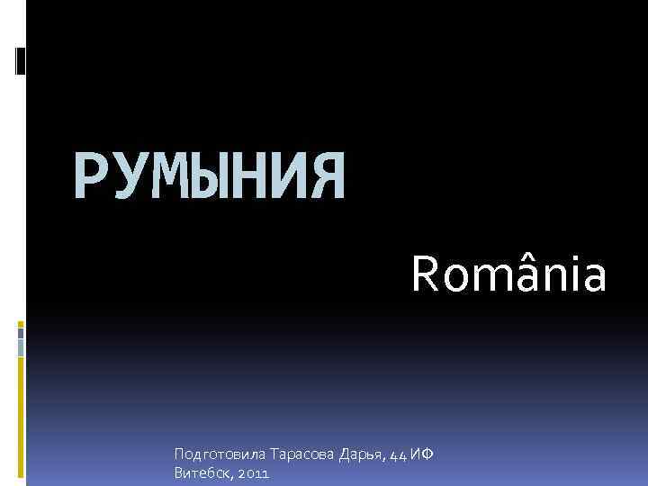 РУМЫНИЯ România Подготовила Тарасова Дарья, 44 ИФ Витебск, 2011 
