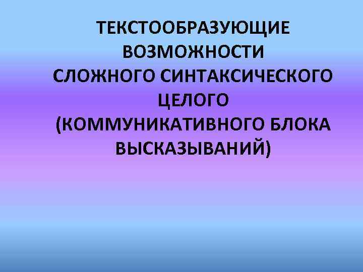 ТЕКСТООБРАЗУЮЩИЕ ВОЗМОЖНОСТИ СЛОЖНОГО СИНТАКСИЧЕСКОГО ЦЕЛОГО (КОММУНИКАТИВНОГО БЛОКА ВЫСКАЗЫВАНИЙ) 
