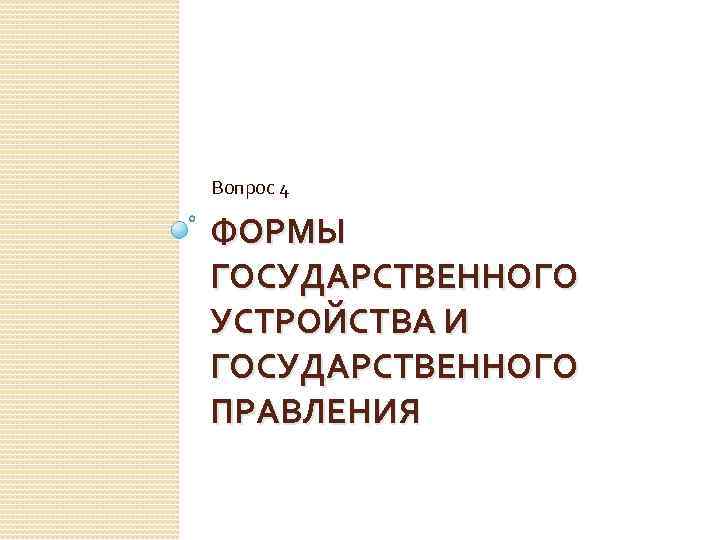 Вопрос 4 ФОРМЫ ГОСУДАРСТВЕННОГО УСТРОЙСТВА И ГОСУДАРСТВЕННОГО ПРАВЛЕНИЯ 