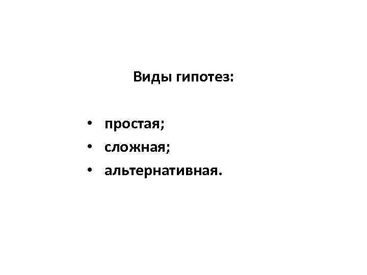 Виды гипотез: • простая; • сложная; • альтернативная. 