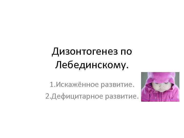 Дизонтогенез по Лебединскому. 1. Искажённое развитие. 2. Дефицитарное развитие. 