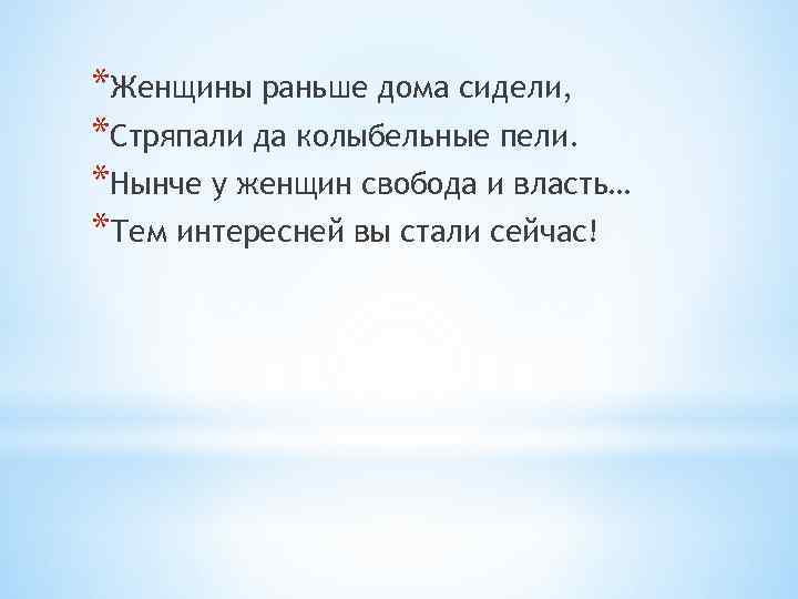 *Женщины раньше дома сидели, *Стряпали да колыбельные пели. *Нынче у женщин свобода и власть…