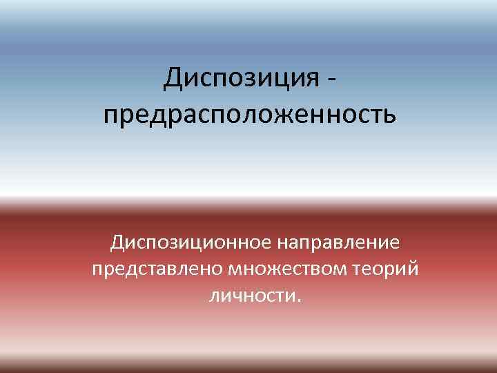 Диспозиция предрасположенность Диспозиционное направление представлено множеством теорий личности. 