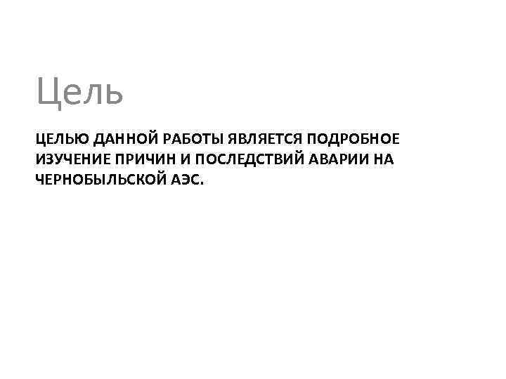 Цель ЦЕЛЬЮ ДАННОЙ РАБОТЫ ЯВЛЯЕТСЯ ПОДРОБНОЕ ИЗУЧЕНИЕ ПРИЧИН И ПОСЛЕДСТВИЙ АВАРИИ НА ЧЕРНОБЫЛЬСКОЙ АЭС.