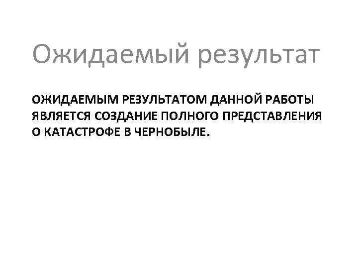 Ожидаемый результат ОЖИДАЕМЫМ РЕЗУЛЬТАТОМ ДАННОЙ РАБОТЫ ЯВЛЯЕТСЯ СОЗДАНИЕ ПОЛНОГО ПРЕДСТАВЛЕНИЯ О КАТАСТРОФЕ В ЧЕРНОБЫЛЕ.