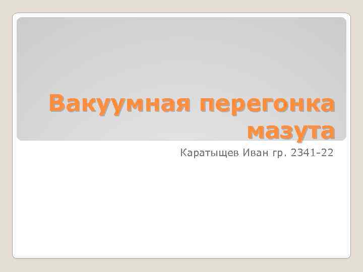 Вакуумная перегонка мазута Каратыщев Иван гр. 2341 -22 