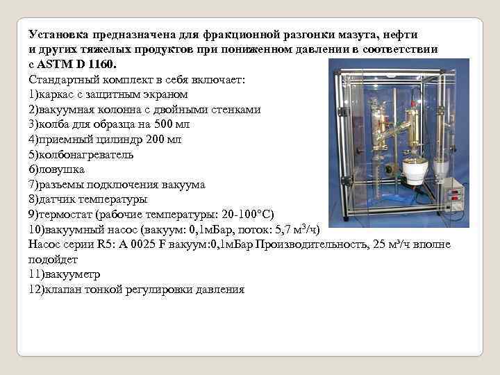 Установка предназначена для фракционной разгонки мазута, нефти и других тяжелых продуктов при пониженном давлении