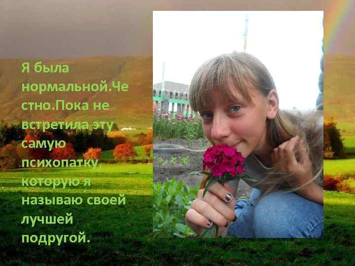 Я была нормальной. Че стно. Пока не встретила эту самую психопатку, которую я называю