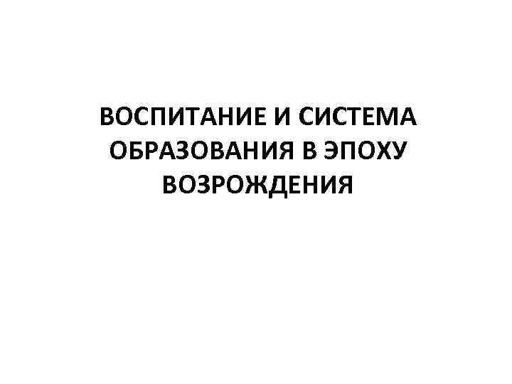 ВОСПИТАНИЕ И СИСТЕМА ОБРАЗОВАНИЯ В ЭПОХУ ВОЗРОЖДЕНИЯ 