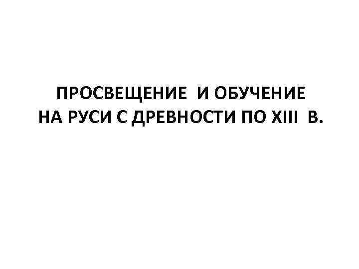 ПРОСВЕЩЕНИЕ И ОБУЧЕНИЕ НА РУСИ С ДРЕВНОСТИ ПО XIII В. 