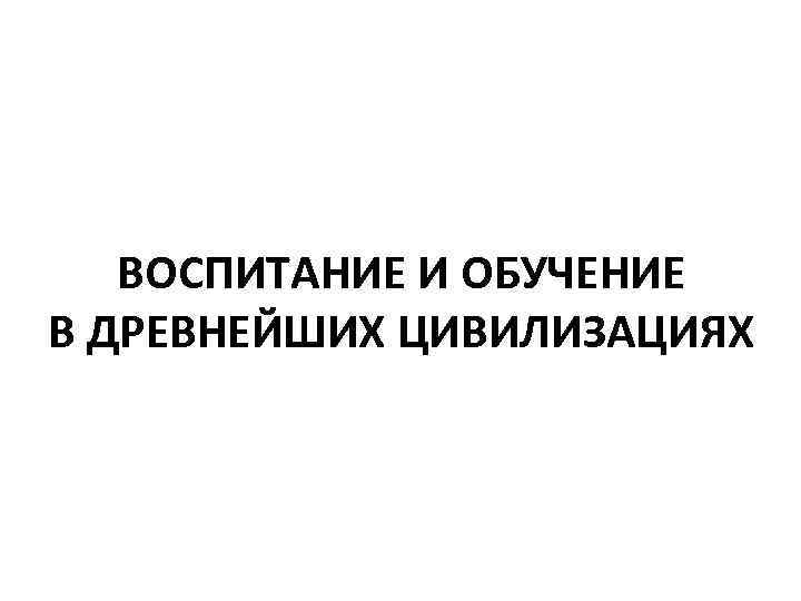  ВОСПИТАНИЕ И ОБУЧЕНИЕ В ДРЕВНЕЙШИХ ЦИВИЛИЗАЦИЯХ 